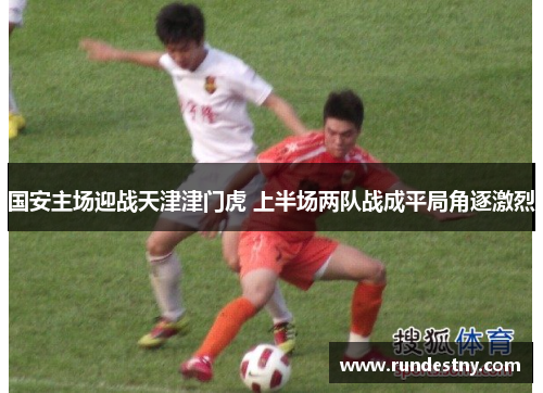 国安主场迎战天津津门虎 上半场两队战成平局角逐激烈