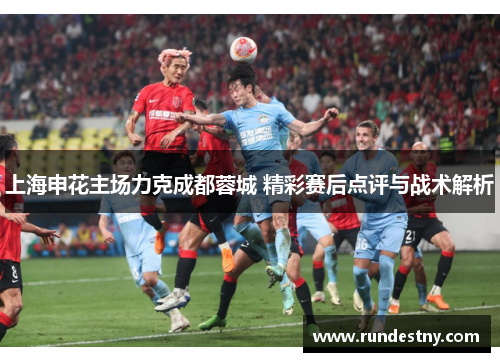 上海申花主场力克成都蓉城 精彩赛后点评与战术解析