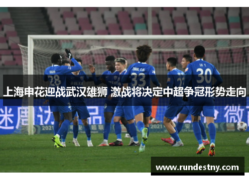 上海申花迎战武汉雄狮 激战将决定中超争冠形势走向