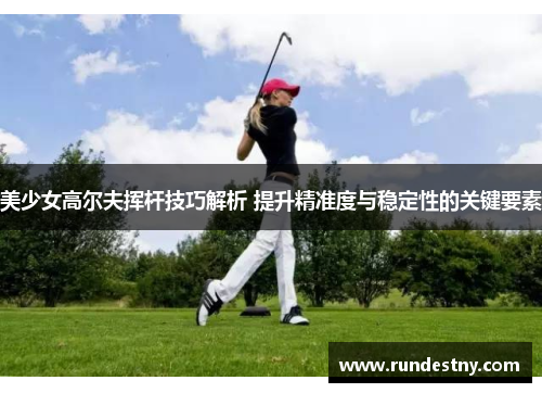 美少女高尔夫挥杆技巧解析 提升精准度与稳定性的关键要素